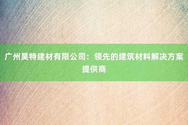 广州昊特建材有限公司：领先的建筑材料解决方案提供商